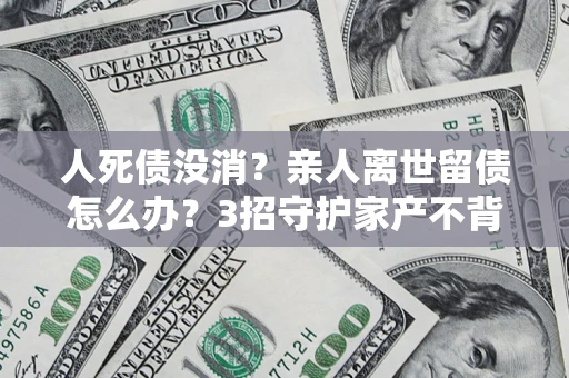 武汉人死债没消？亲人离世留债怎么办？3招守护家产不背锅