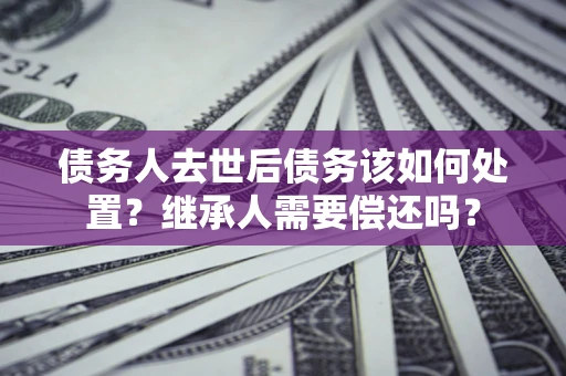 武汉债务人去世后债务该如何处置？继承人需要偿还吗？