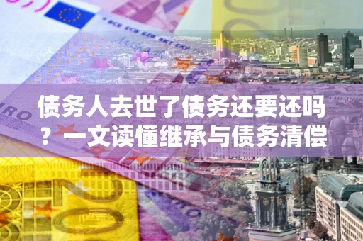 武汉债务人去世了债务还要还吗？一文读懂继承与债务清偿