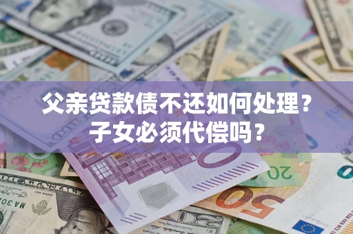 武汉父亲贷款债不还如何处理？子女必须代偿吗？