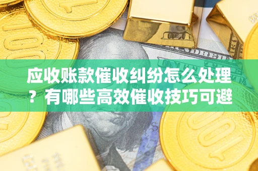 武汉应收账款催收纠纷怎么处理？有哪些高效催收技巧可避免坏账？